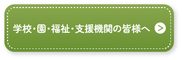 学校・園・福祉・支援機関の皆様へ